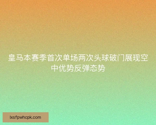 皇马本赛季首次单场两次头球破门展现空中优势反弹态势