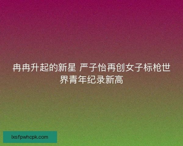 冉冉升起的新星 严子怡再创女子标枪世界青年纪录新高