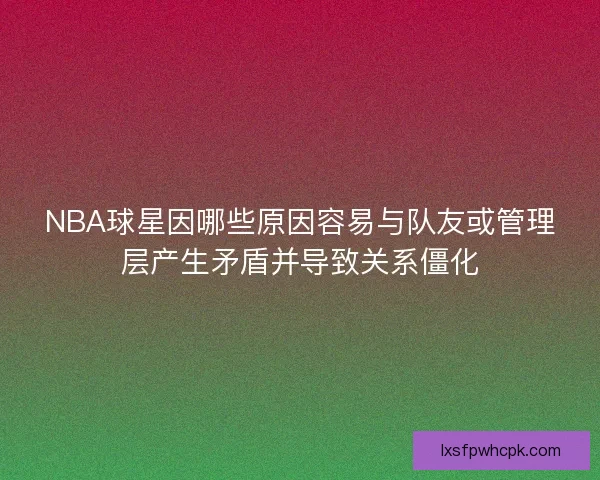 NBA球星因哪些原因容易与队友或管理层产生矛盾并导致关系僵化
