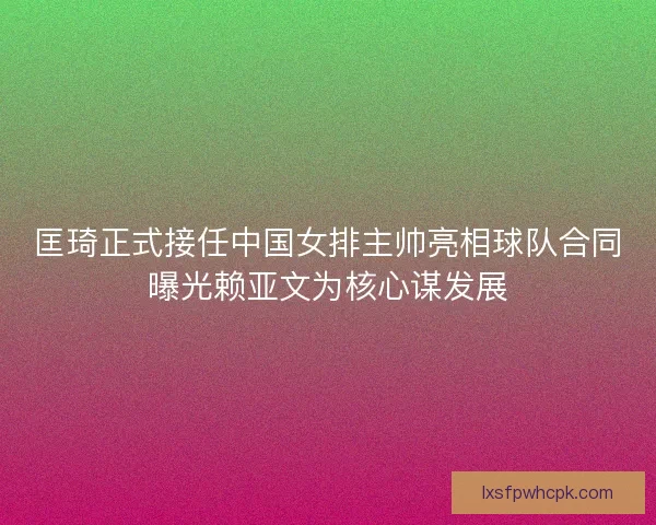 匡琦正式接任中国女排主帅亮相球队合同曝光赖亚文为核心谋发展