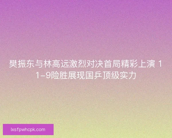 樊振东与林高远激烈对决首局精彩上演 11-9险胜展现国乒顶级实力