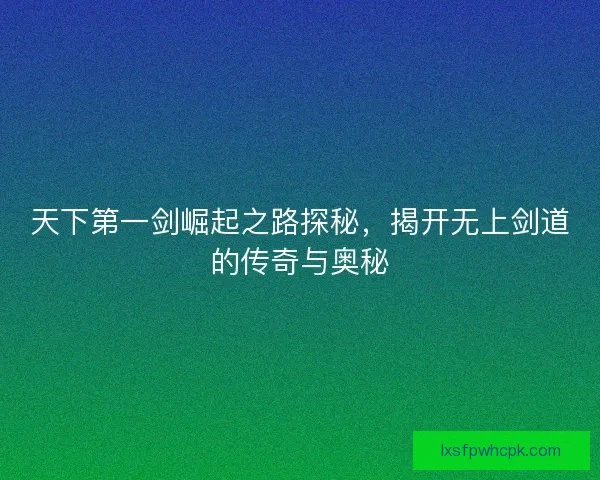 天下第一剑崛起之路探秘，揭开无上剑道的传奇与奥秘