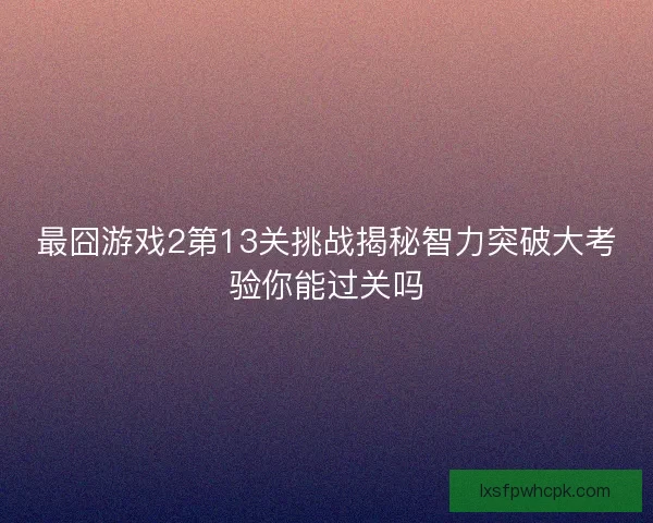 最囧游戏2第13关挑战揭秘智力突破大考验你能过关吗