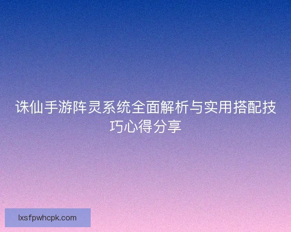 诛仙手游阵灵系统全面解析与实用搭配技巧心得分享