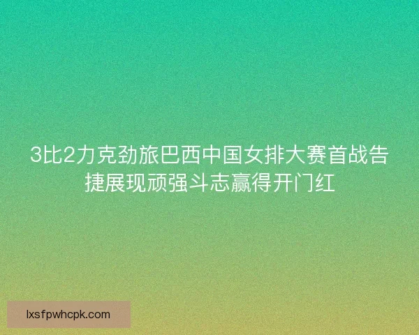 3比2力克劲旅巴西中国女排大赛首战告捷展现顽强斗志赢得开门红