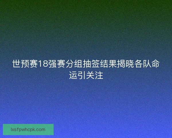 世预赛18强赛分组抽签结果揭晓各队命运引关注