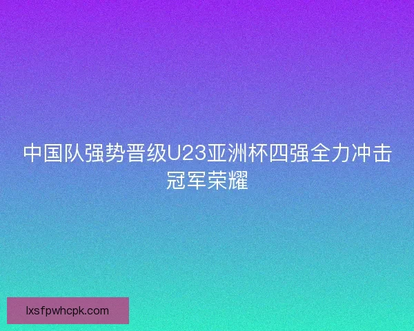 中国队强势晋级U23亚洲杯四强全力冲击冠军荣耀