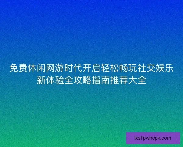 免费休闲网游时代开启轻松畅玩社交娱乐新体验全攻略指南推荐大全