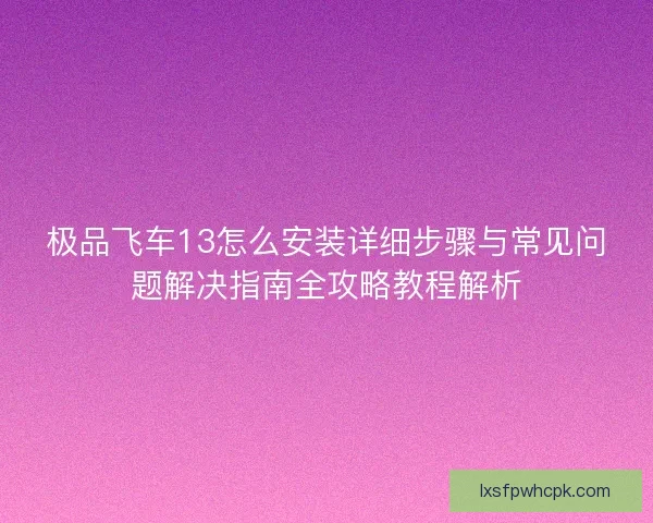 极品飞车13怎么安装详细步骤与常见问题解决指南全攻略教程解析
