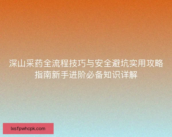 深山采药全流程技巧与安全避坑实用攻略指南新手进阶必备知识详解