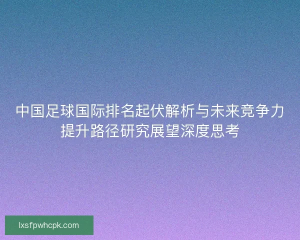 中国足球国际排名起伏解析与未来竞争力提升路径研究展望深度思考