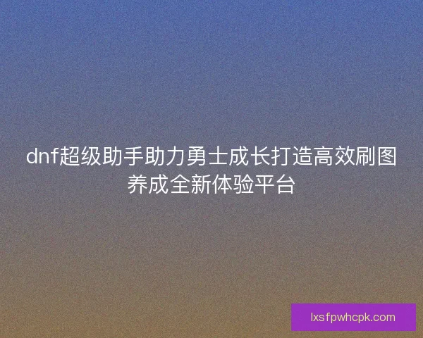 dnf超级助手助力勇士成长打造高效刷图养成全新体验平台 dnf超级助手助力勇士成长打造高效刷图养成全新体验平台