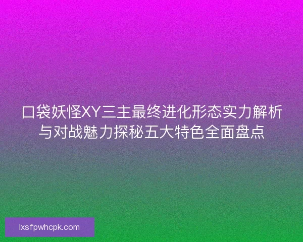 口袋妖怪XY三主最终进化形态实力解析与对战魅力探秘五大特色全面盘点