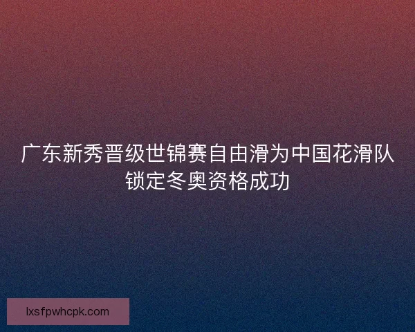 广东新秀晋级世锦赛自由滑为中国花滑队锁定冬奥资格成功 广东新秀晋级世锦赛自由滑为中国花滑队锁定冬奥资格成功