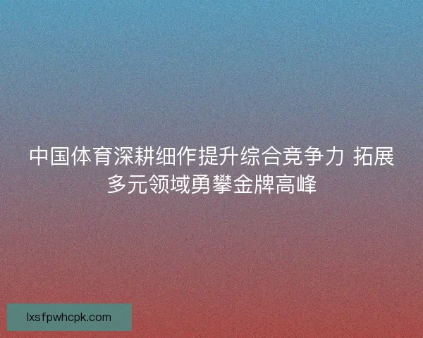 中国体育深耕细作提升综合竞争力 拓展多元领域勇攀金牌高峰 中国体育深耕细作提升综合竞争力 拓展多元领域勇攀金牌高峰
