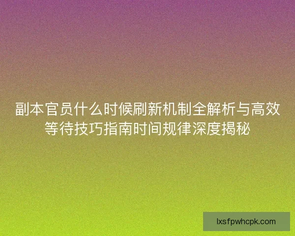副本官员什么时候刷新机制全解析与高效等待技巧指南时间规律深度揭秘