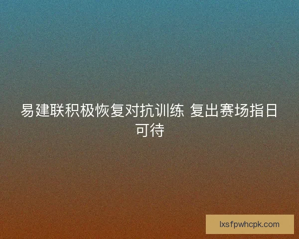 易建联积极恢复对抗训练 复出赛场指日可待 易建联积极恢复对抗训练 复出赛场指日可待