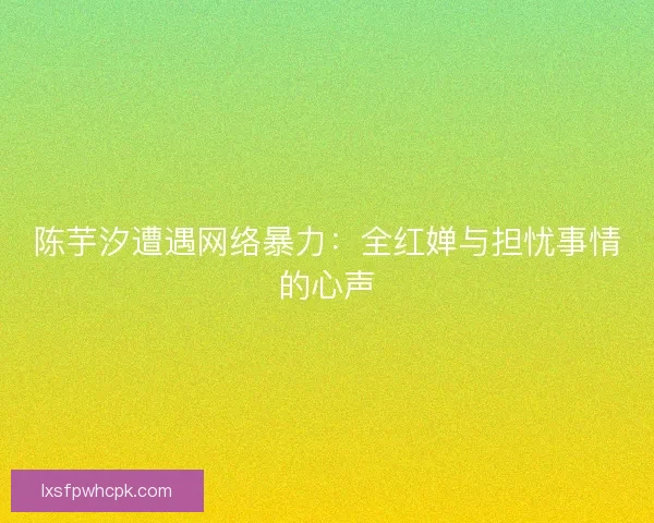 陈芋汐遭遇网络暴力：全红婵与担忧事情的心声
