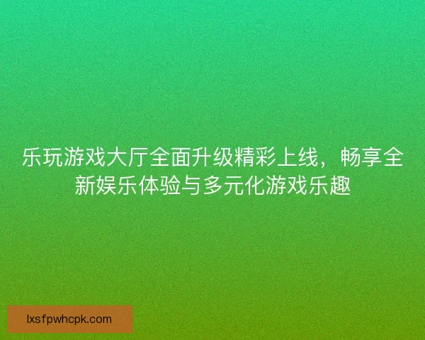 乐玩游戏大厅全面升级精彩上线，畅享全新娱乐体验与多元化游戏乐趣