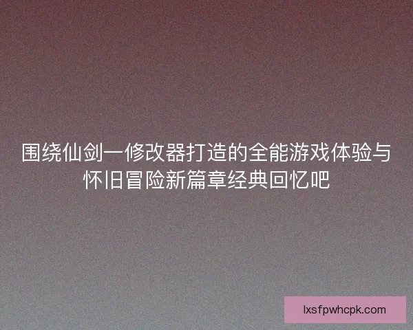 围绕仙剑一修改器打造的全能游戏体验与怀旧冒险新篇章经典回忆吧