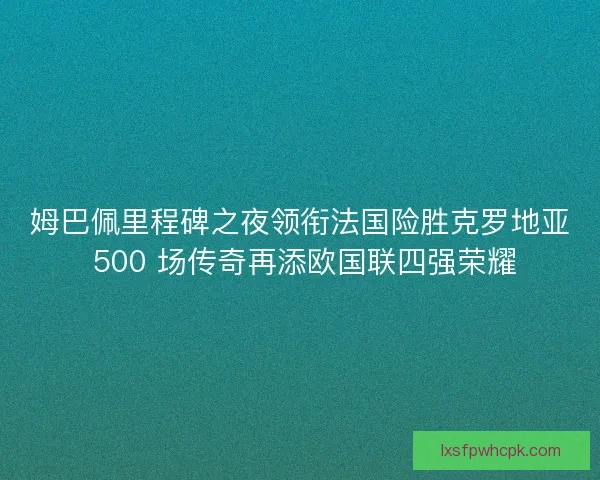 姆巴佩里程碑之夜领衔法国险胜克罗地亚 500 场传奇再添欧国联四强荣耀