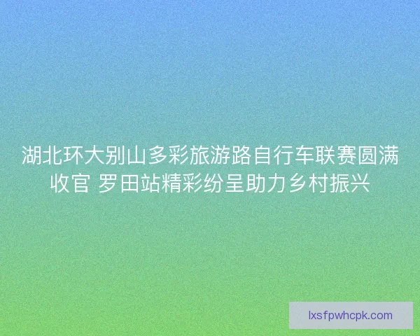 湖北环大别山多彩旅游路自行车联赛圆满收官 罗田站精彩纷呈助力乡村振兴