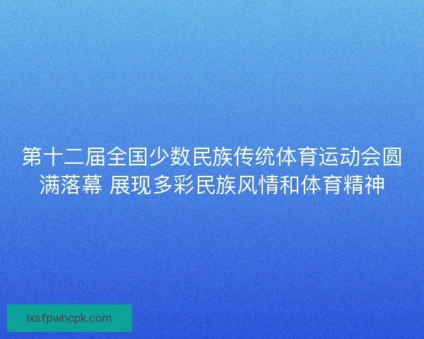 第十二届全国少数民族传统体育运动会圆满落幕 展现多彩民族风情和体育精神