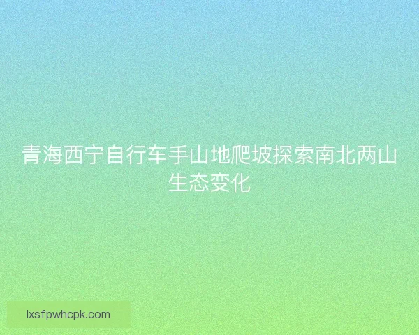青海西宁自行车手山地爬坡探索南北两山生态变化