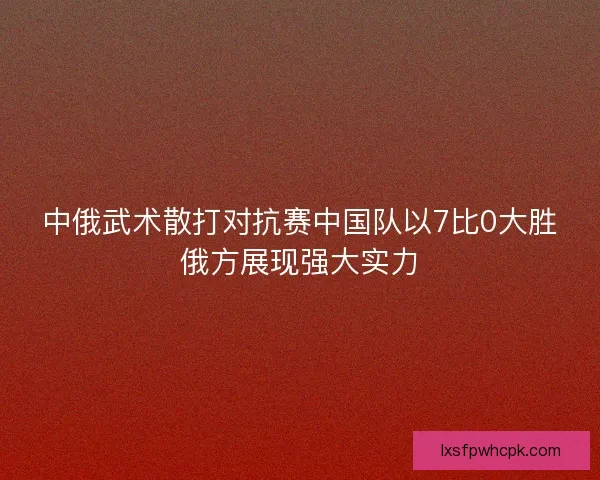 中俄武术散打对抗赛中国队以7比0大胜俄方展现强大实力