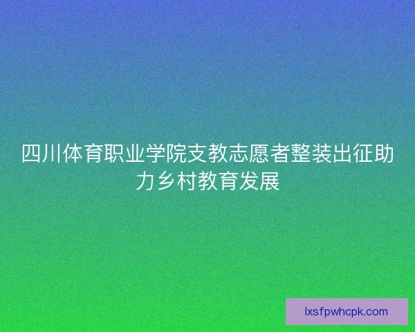 四川体育职业学院支教志愿者整装出征助力乡村教育发展 四川体育职业学院支教志愿者整装出征助力乡村教育发展