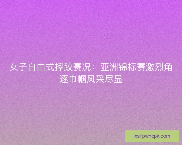 女子自由式摔跤赛况：亚洲锦标赛激烈角逐巾帼风采尽显