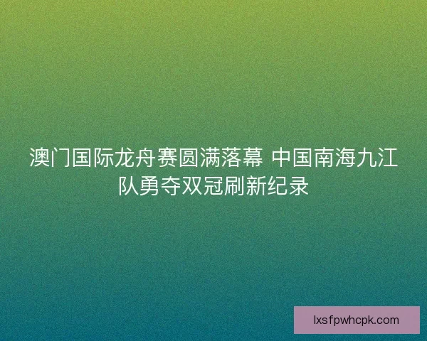 澳门国际龙舟赛圆满落幕 中国南海九江队勇夺双冠刷新纪录
