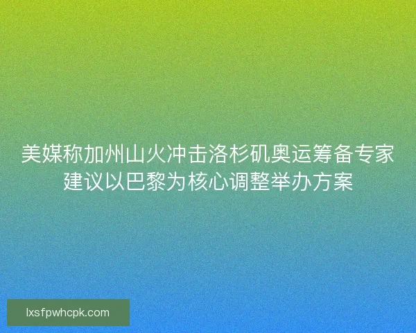 美媒称加州山火冲击洛杉矶奥运筹备专家建议以巴黎为核心调整举办方案