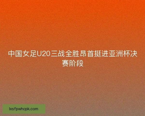 中国女足U20三战全胜昂首挺进亚洲杯决赛阶段 中国女足U20三战全胜昂首挺进亚洲杯决赛阶段
