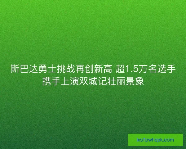 斯巴达勇士挑战再创新高 超1.5万名选手携手上演双城记壮丽景象 斯巴达勇士挑战再创新高 超1.5万名选手携手上演双城记壮丽景象