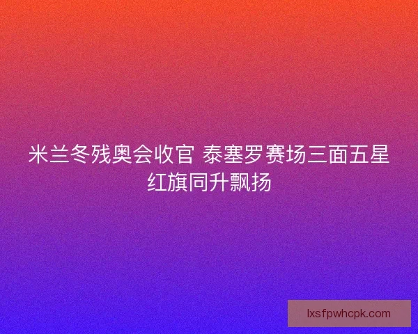 米兰冬残奥会收官 泰塞罗赛场三面五星红旗同升飘扬 米兰冬残奥会收官 泰塞罗赛场三面五星红旗同升飘扬