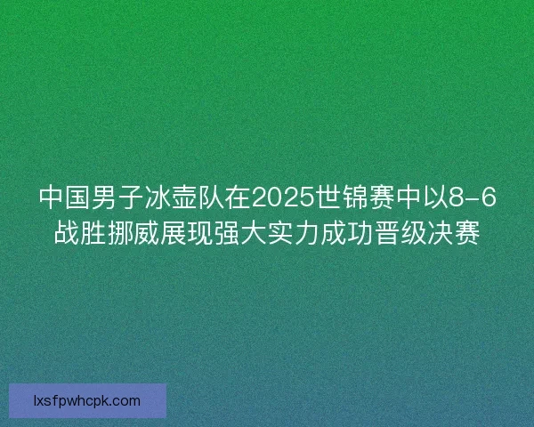 中国男子冰壶队在2025世锦赛中以8-6战胜挪威展现强大实力成功晋级决赛