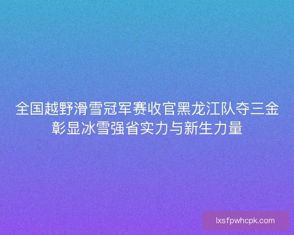 全国越野滑雪冠军赛收官黑龙江队夺三金彰显冰雪强省实力与新生力量 全国越野滑雪冠军赛收官黑龙江队夺三金彰显冰雪强省实力与新生力量
