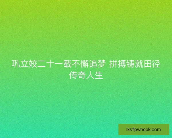 巩立姣二十一载不懈追梦 拼搏铸就田径传奇人生