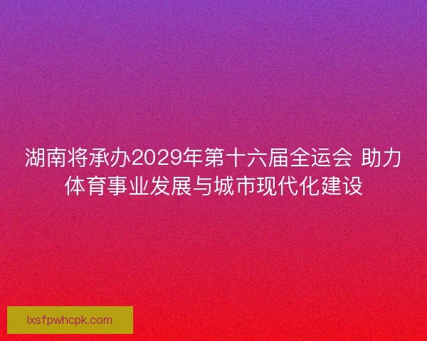 湖南将承办2029年第十六届全运会 助力体育事业发展与城市现代化建设 湖南将承办2029年第十六届全运会 助力体育事业发展与城市现代化建设