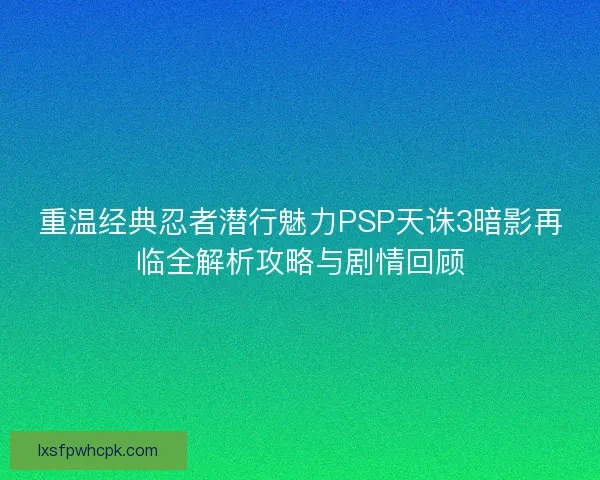 重温经典忍者潜行魅力PSP天诛3暗影再临全解析攻略与剧情回顾