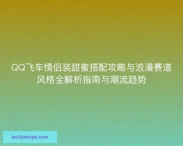 QQ飞车情侣装甜蜜搭配攻略与浪漫赛道风格全解析指南与潮流趋势 QQ飞车情侣装甜蜜搭配攻略与浪漫赛道风格全解析指南与潮流趋势