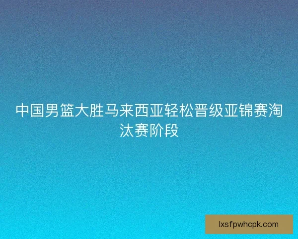 中国男篮大胜马来西亚轻松晋级亚锦赛淘汰赛阶段
