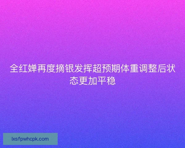 全红婵再度摘银发挥超预期体重调整后状态更加平稳 全红婵再度摘银发挥超预期体重调整后状态更加平稳