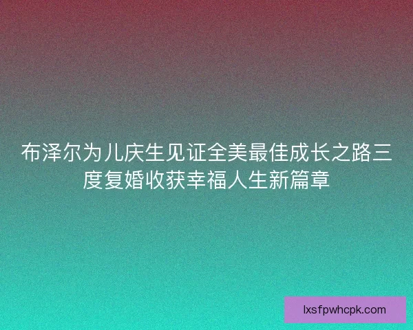 布泽尔为儿庆生见证全美最佳成长之路三度复婚收获幸福人生新篇章