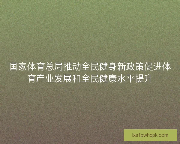 国家体育总局推动全民健身新政策促进体育产业发展和全民健康水平提升 国家体育总局推动全民健身新政策促进体育产业发展和全民健康水平提升
