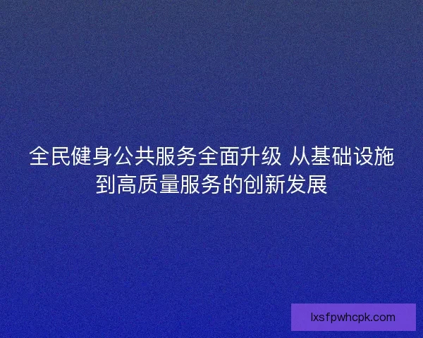 全民健身公共服务全面升级 从基础设施到高质量服务的创新发展