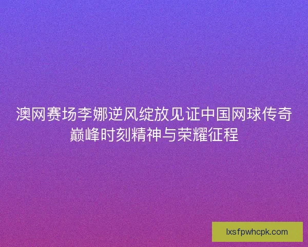 澳网赛场李娜逆风绽放见证中国网球传奇巅峰时刻精神与荣耀征程
