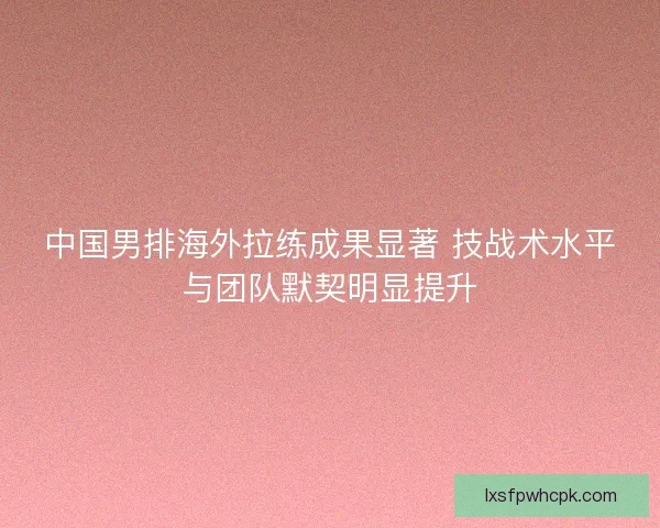 中国男排海外拉练成果显著 技战术水平与团队默契明显提升 中国男排海外拉练成果显著 技战术水平与团队默契明显提升