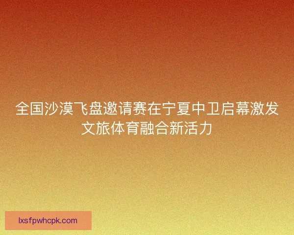 全国沙漠飞盘邀请赛在宁夏中卫启幕激发文旅体育融合新活力 全国沙漠飞盘邀请赛在宁夏中卫启幕激发文旅体育融合新活力
